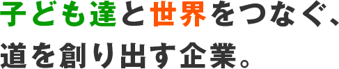 子ども達と世界をつなぐ、道をつくりだす企業